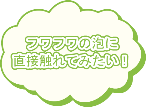 フワフワの泡に直接触れてみたい!