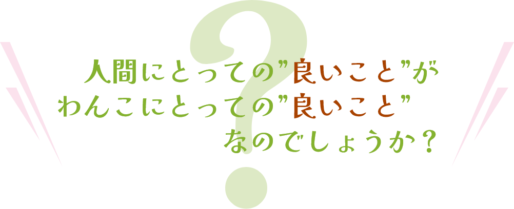 人間にとっての良いことがわんこにとっての良いことなのでしょうか？